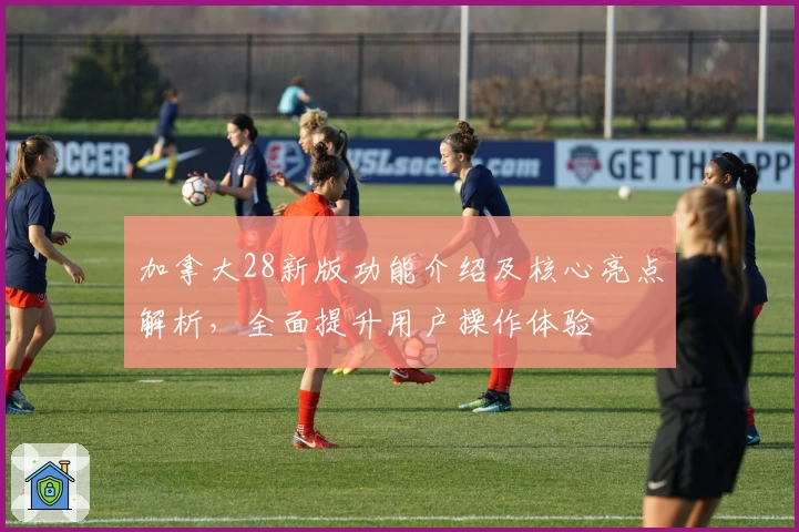 加拿大28新版功能介绍及核心亮点解析，全面提升用户操作体验