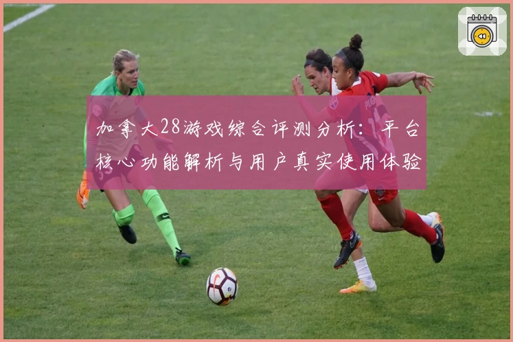 加拿大28游戏综合评测分析：平台核心功能解析与用户真实使用体验