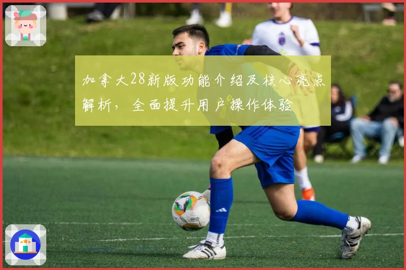 加拿大28新版功能介绍及核心亮点解析,全面提升用户操作体验