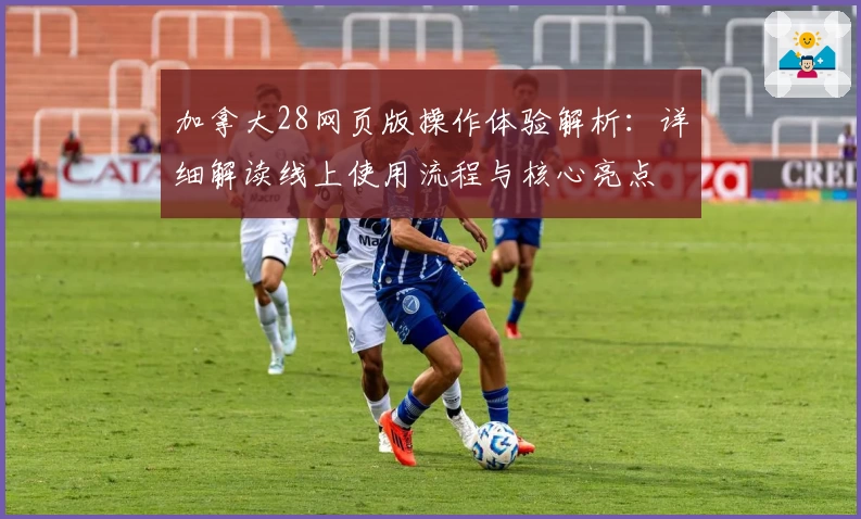 加拿大28网页版操作体验解析:详细解读线上使用流程与核心亮点