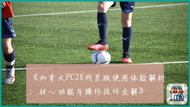 《加拿大PC28网页版使用体验解析:核心功能与操作技巧全解》